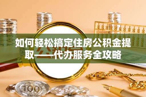 防城如何轻松搞定住房公积金提取——代办服务全攻略
