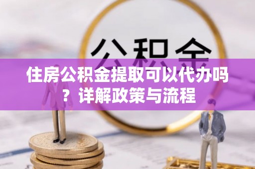 防城住房公积金提取可以代办吗？详解政策与流程