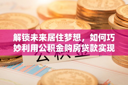 防城解锁未来居住梦想，如何巧妙利用公积金购房贷款实现房产投资
