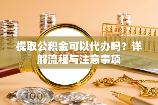 防城提取公积金可以代办吗？详解流程与注意事项