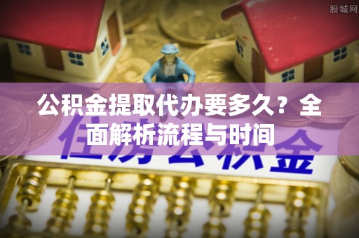 防城公积金提取代办要多久？全面解析流程与时间